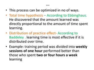 …
• This process can be optimized in no of ways.
• Total time hypothesis – According to Ebbinghaus.
He discovered that the amount learned was
directly proportional to the amount of time spent
learning.
• Distribution of practice effect- According to
Baddeley . learning time is most effective if it is
distributed over time.
• Example: training period was divided into weekly
sessions of one hour performed better than
those who spent two or four hours a week
learning
 