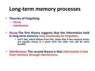 Long-term memory processes
• Theories of Forgetting
– Decay
– Interference
• Decay:The first theory suggests that the information held
in long-term memory may eventually be forgotten.
• Jost’s law, which follows from this, states that if two memory traces
are equally strong at a given time the older one will be more
durable.
• Interference: The second theory is that information is lost
from memory through interference.
 