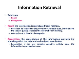Information Retrieval
• Two types
– Recall
– Recognition
• Recall: the information is reproduced from memory.
– Recall can be assisted by the provision of retrieval cues, which enable
the subject quickly to access the information in memory.
– One such cue is the use of categories.
• Recognition: the presentation of the information provides the
knowledge that the information has been seen before.
– Recognition is the less complex cognitive activity since the
information is provided as a cue.
 
