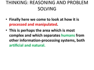 THINKING: REASONING AND PROBLEM
SOLVING
• Finally here we come to look at how it is
processed and manipulated.
• This is perhaps the area which is most
complex and which separates humans from
other information-processing systems, both
artiﬁcial and natural.
 