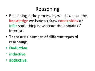 Reasoning
• Reasoning is the process by which we use the
knowledge we have to draw conclusions or
infer something new about the domain of
interest.
• There are a number of different types of
reasoning:
• Deductive
• inductive
• abductive.
 