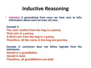 Inductive Reasoning
• Induction is generalizing from cases we have seen to infer
information about cases we have not seen.
Example 1:
The coin I pulled from the bag is a penny.
That coin is a penny.
A third coin from the bag is a penny.
Therefore, all the coins in the bag are pennies.
Example 2: conclusion does not follow logically from the
statements.
Harold is a grandfather.
Harold is bald.
Therefore, all grandfathers are bald
 