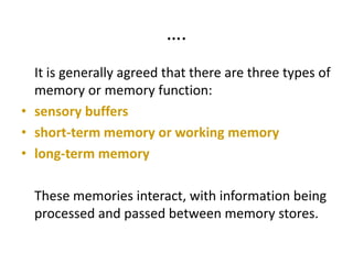 ….
It is generally agreed that there are three types of
memory or memory function:
• sensory buffers
• short-term memory or working memory
• long-term memory
These memories interact, with information being
processed and passed between memory stores.
 