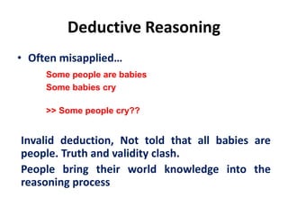 Deductive Reasoning
• Often misapplied…
Some people are babies
Some babies cry
>> Some people cry??
Invalid deduction, Not told that all babies are
people. Truth and validity clash.
People bring their world knowledge into the
reasoning process
 