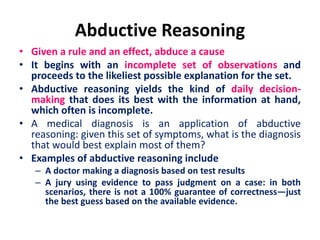 Abductive Reasoning
• Given a rule and an effect, abduce a cause
• It begins with an incomplete set of observations and
proceeds to the likeliest possible explanation for the set.
• Abductive reasoning yields the kind of daily decision-
making that does its best with the information at hand,
which often is incomplete.
• A medical diagnosis is an application of abductive
reasoning: given this set of symptoms, what is the diagnosis
that would best explain most of them?
• Examples of abductive reasoning include
– A doctor making a diagnosis based on test results
– A jury using evidence to pass judgment on a case: in both
scenarios, there is not a 100% guarantee of correctness—just
the best guess based on the available evidence.
 