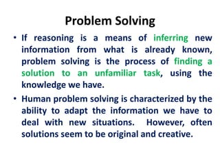 Problem Solving
• If reasoning is a means of inferring new
information from what is already known,
problem solving is the process of finding a
solution to an unfamiliar task, using the
knowledge we have.
• Human problem solving is characterized by the
ability to adapt the information we have to
deal with new situations. However, often
solutions seem to be original and creative.
 
