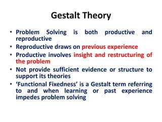 Gestalt Theory
• Problem Solving is both productive and
reproductive
• Reproductive draws on previous experience
• Productive involves insight and restructuring of
the problem
• Not provide sufficient evidence or structure to
support its theories
• ‘Functional Fixedness’ is a Gestalt term referring
to and when learning or past experience
impedes problem solving
 