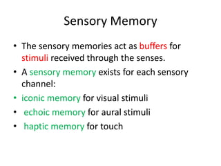Sensory Memory
• The sensory memories act as buffers for
stimuli received through the senses.
• A sensory memory exists for each sensory
channel:
• iconic memory for visual stimuli
• echoic memory for aural stimuli
• haptic memory for touch
 