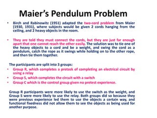 Maier’s Pendulum Problem
• Birch and Rabinowitz (1951) adapted the two-cord problem from Maier
(1930, 1931), where subjects would be given 2 cords hanging from the
ceiling, and 2 heavy objects in the room.
• They are told they must connect the cords, but they are just far enough
apart that one cannot reach the other easily. The solution was to tie one of
the heavy objects to a cord and be a weight, and swing the cord as a
pendulum, catch the rope as it swings while holding on to the other rope,
and then tie them together.
The participants are split into 3 groups:
• Group R, which completes a pretask of completing an electrical circuit by
using a relay
• Group S, which completes the circuit with a switch
• Group C which is the control group given no pretest experience.
Group R participants were more likely to use the switch as the weight, and
Group S were more likely to use the relay. Both groups did so because they
were previous experience led them to use the objects a certain way, and
functional fixedness did not allow them to see the objects as being used for
another purpose.
 