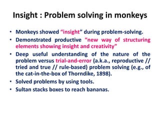 Insight : Problem solving in monkeys
• Monkeys showed “insight” during problem-solving.
• Demonstrated productive “new way of structuring
elements showing insight and creativity”
• Deep useful understanding of the nature of the
problem versus trial-and-error (a.k.a., reproductive //
tried and true // rule-based) problem solving (e.g., of
the cat-in-the-box of Thorndike, 1898).
• Solved problems by using tools.
• Sultan stacks boxes to reach bananas.
 