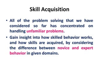 Skill Acquisition
• All of the problem solving that we have
considered so far has concentrated on
handling unfamiliar problems.
• Gain insight into how skilled behavior works,
and how skills are acquired, by considering
the difference between novice and expert
behavior in given domains.
 