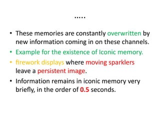 …..
• These memories are constantly overwritten by
new information coming in on these channels.
• Example for the existence of Iconic memory.
• ﬁrework displays where moving sparklers
leave a persistent image.
• Information remains in iconic memory very
brieﬂy, in the order of 0.5 seconds.
 