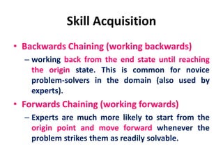 Skill Acquisition
• Backwards Chaining (working backwards)
– working back from the end state until reaching
the origin state. This is common for novice
problem-solvers in the domain (also used by
experts).
• Forwards Chaining (working forwards)
– Experts are much more likely to start from the
origin point and move forward whenever the
problem strikes them as readily solvable.
 