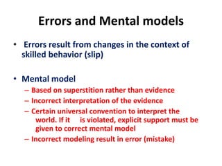 Errors and Mental models
• Errors result from changes in the context of
skilled behavior (slip)
• Mental model
– Based on superstition rather than evidence
– Incorrect interpretation of the evidence
– Certain universal convention to interpret the
world. If it is violated, explicit support must be
given to correct mental model
– Incorrect modeling result in error (mistake)
 