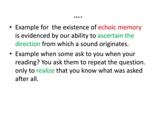 ….
• Example for the existence of echoic memory
is evidenced by our ability to ascertain the
direction from which a sound originates.
• Example when some ask to you when your
reading? You ask them to repeat the question.
only to realize that you know what was asked
after all.
 