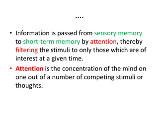 ….
• Information is passed from sensory memory
to short-term memory by attention, thereby
ﬁltering the stimuli to only those which are of
interest at a given time.
• Attention is the concentration of the mind on
one out of a number of competing stimuli or
thoughts.
 