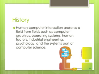 History
 Human-computer interaction arose as a
field from fields such as computer
graphics, operating systems, human
factors, industrial engineering,
psychology, and the systems part of
computer science.
 