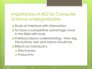Importance of HCI for Computer
Science undergraduates
 Study of interface with information.
 To have a competitive advantage once
in the field with rivals.
 Interface layout understanding – How big
the buttons, text and menus should be.
 Effects an individual’s;
 Effectiveness
 Productivity
 