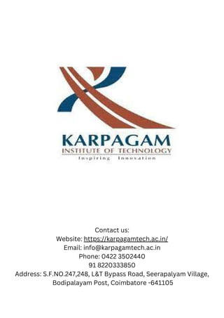 Contact us:
Website: https://karpagamtech.ac.in/
Email: info@karpagamtech.ac.in
Phone: 0422 3502440
91 8220333850
Address: S.F.NO.247,248, L&T Bypass Road, Seerapalyam Village,
Bodipalayam Post, Coimbatore -641105
 