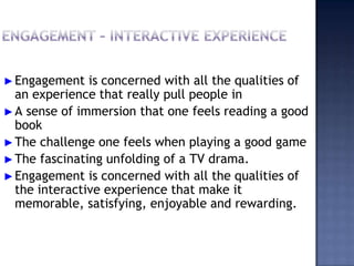 ►Engagement is concerned with all the qualities of
an experience that really pull people in
►A sense of immersion that one feels reading a good
book
►The challenge one feels when playing a good game
►The fascinating unfolding of a TV drama.
►Engagement is concerned with all the qualities of
the interactive experience that make it
memorable, satisfying, enjoyable and rewarding.
 