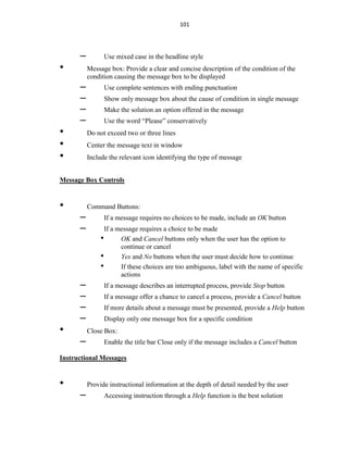 101
– Use mixed case in the headline style
• Message box: Provide a clear and concise description of the condition of the
condition causing the message box to be displayed
– Use complete sentences with ending punctuation
– Show only message box about the cause of condition in single message
– Make the solution an option offered in the message
– Use the word “Please” conservatively
• Do not exceed two or three lines
• Center the message text in window
• Include the relevant icon identifying the type of message
Message Box Controls
• Command Buttons:
– If a message requires no choices to be made, include an OK button
– If a message requires a choice to be made
• OK and Cancel buttons only when the user has the option to
continue or cancel
• Yes and No buttons when the user must decide how to continue
• If these choices are too ambiguous, label with the name of specific
actions
– If a message describes an interrupted process, provide Stop button
– If a message offer a chance to cancel a process, provide a Cancel button
– If more details about a message must be presented, provide a Help button
– Display only one message box for a specific condition
• Close Box:
– Enable the title bar Close only if the message includes a Cancel button
Instructional Messages
• Provide instructional information at the depth of detail needed by the user
– Accessing instruction through a Help function is the best solution
 