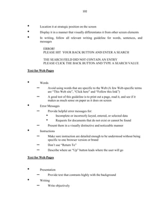 102
• Location it at strategic position on the screen
• Display it in a manner that visually differentiates it from other screen elements
• In writing, follow all relevant writing guideline for words, sentences, and
messages
ERROR!
PLEASE HIT YOUR BACK BUTTON AND ENTER A SEARCH
THE SEARCH FIELD DID NOT CONTAIN AN ENTRY
PLEASE CLICK THE BACK BUTTON AND TYPE A SEARCH VALUE
Text for Web Pages
• Words
– Avoid using words that are specific to the Web (A few Web-specific terms
are “This Web site”, “Click here” and “Follow this link”)
– A good test of this guideline is to print out a page, read it, and see if it
makes as much sense on paper as it does on screen
• Error Messages
– Provide helpful error messages for:
• Incomplete or incorrectly keyed, entered, or selected data
• Requests for documents that do not exist or cannot be found
– Present them in a visually distinctive and noticeable manner
• Instructions
– Make sure instruction are detailed enough to be understood without being
specific to one browser version or brand
– Don’t use “Return To”
– Describe where an “Up” button leads where the user will go
Text for Web Pages
• Presentation
– Provide text that contrasts highly with the background
• Writing
– Write objectively
 