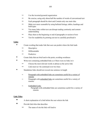 103
– Use the inverted pyramid organization
– Be concise, using only about half the number of words of conventional text
– Each paragraph should be short and Contain only one main idea
– Make text more scannable by using bulleted listings, tables, headings and
bold types
– Too many links within text can disrupt reading continuity and content
understanding
– Place them at the beginning or end of paragraphs or section of text
– Test for readability by printing out text to carefully proofread it
Links
• Create wording that make link that user can predict where the link leads
– Descriptive
– Differentiable
– Predictive
• Create links that are brief and to the point, avoiding wordiness
• Write text containing embedded links as if there were no links in it
– Choose the most relevant words or phrase as the active link
– Link must no t be continued over two lines
• Standalone links should not exceed one sentence in length
– Paragraph with embedded links are sometimes useful for a variety of
reasons
– Paragraph with embedded links are sometimes useful for a variety of
reasons
– Embedded Links
Paragraph with embedded links are sometimes useful for a variety of
reasons
Link Titles
• A short explanation of a link before the user selects the link
• Provide link titles that describes
– The name of site the link will lead to
 