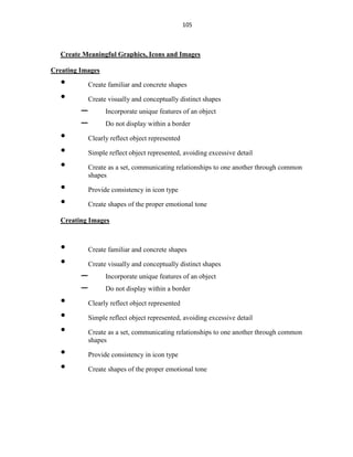 105
Create Meaningful Graphics, Icons and Images
Creating Images
• Create familiar and concrete shapes
• Create visually and conceptually distinct shapes
– Incorporate unique features of an object
– Do not display within a border
• Clearly reflect object represented
• Simple reflect object represented, avoiding excessive detail
• Create as a set, communicating relationships to one another through common
shapes
• Provide consistency in icon type
• Create shapes of the proper emotional tone
Creating Images
• Create familiar and concrete shapes
• Create visually and conceptually distinct shapes
– Incorporate unique features of an object
– Do not display within a border
• Clearly reflect object represented
• Simple reflect object represented, avoiding excessive detail
• Create as a set, communicating relationships to one another through common
shapes
• Provide consistency in icon type
• Create shapes of the proper emotional tone
 