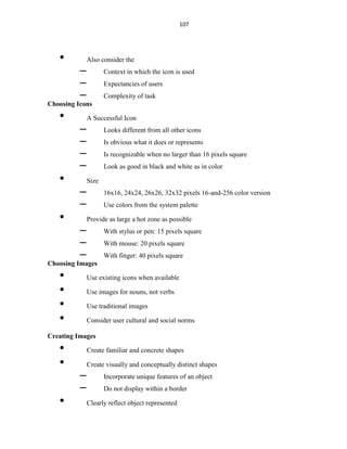 107
• Also consider the
– Context in which the icon is used
– Expectancies of users
– Complexity of task
Choosing Icons
• A Successful Icon
– Looks different from all other icons
– Is obvious what it does or represents
– Is recognizable when no larger than 16 pixels square
– Look as good in black and white as in color
• Size
– 16x16, 24x24, 26x26, 32x32 pixels 16-and-256 color version
– Use colors from the system palette
• Provide as large a hot zone as possible
– With stylus or pen: 15 pixels square
– With mouse: 20 pixels square
– With finger: 40 pixels square
Choosing Images
• Use existing icons when available
• Use images for nouns, not verbs
• Use traditional images
• Consider user cultural and social norms
Creating Images
• Create familiar and concrete shapes
• Create visually and conceptually distinct shapes
– Incorporate unique features of an object
– Do not display within a border
• Clearly reflect object represented
 