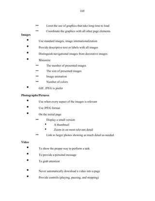 110
– Limit the use of graphics that take long time to load
– Coordinate the graphics with all other page elements
Images
• Use standard images, image internationalization
• Provide descriptive text or labels with all images
• Distinguish navigational images from decorative images
• Minimize
– The number of presented images
– The size of presented images
– Image animation
– Number of colors
• GIF, JPEG is prefer
Photographs/Pictures
• Use when every aspect of the images is relevant
• Use JPEG format
• On the initial page
– Display a small version
• A thumbnail
• Zoom-in on most relevant detail
– Link to larger photos showing as much detail as needed
Video
• To show the proper way to perform a task
• To provide a personal message
• To grab attention
• Never automatically download a video into a page
• Provide controls (playing, pausing, and stopping)
 