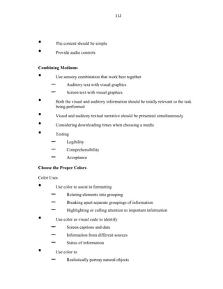 112
• The content should be simple
• Provide audio controls
Combining Mediums
• Use sensory combination that work best together
– Auditory text with visual graphics
– Screen text with visual graphics
• Both the visual and auditory information should be totally relevant to the task
being performed
• Visual and auditory textual narrative should be presented simultaneously
• Considering downloading times when choosing a media
• Testing
– Legibility
– Comprehensibility
– Acceptance
Choose the Proper Colors
Color Uses
• Use color to assist in formatting
– Relating elements into grouping
– Breaking apart separate groupings of information
– Highlighting or calling attention to important information
• Use color as visual code to identify
– Screen captions and data
– Information from different sources
– Status of information
• Use color to
– Realistically portray natural objects
 