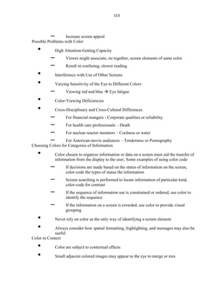 113
– Increase screen appeal
Possible Problems with Color
• High Attention-Getting Capacity
– Viewer might associate, tie together, screen elements of same color
– Result in confusing, slower reading
• Interference with Use of Other Screens
• Varying Sensitivity of the Eye to Different Colors
– Viewing red and blue  Eye fatigue
• Color-Viewing Deficiencies
• Cross-Disciplinary and Cross-Cultural Differences
– For financial mangers - Corporate qualities or reliability
– For health care professionals – Death
– For nuclear reactor monitors – Coolness or water
– For American movie audiences – Tenderness or Pornography
Choosing Colors for Categories of Information
• Color chosen to organize information or data on a screen must aid the transfer of
information from the display to the user, Some examples of using color code
– If decisions are made based on the status of information on the screen,
color-code the types of status the information
– Screen searching is performed to locate information of particular kind,
color-code for contrast
– If the sequence of information use is constrained or ordered, use color to
identify the sequence
– If the information on a screen is crowded, use color to provide visual
grouping
• Never rely on color as the only way of identifying a screen element
• Always consider how spatial formatting, highlighting, and messages may also be
useful
Color in Context
• Color are subject to contextual effects
• Small adjacent colored images may appear to the eye to merge or mix
 