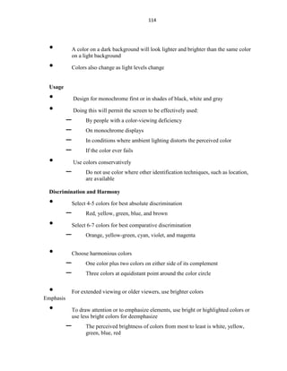 114
• A color on a dark background will look lighter and brighter than the same color
on a light background
• Colors also change as light levels change
Usage
• Design for monochrome first or in shades of black, white and gray
• Doing this will permit the screen to be effectively used:
– By people with a color-viewing deficiency
– On monochrome displays
– In conditions where ambient lighting distorts the perceived color
– If the color ever fails
• Use colors conservatively
– Do not use color where other identification techniques, such as location,
are available
Discrimination and Harmony
• Select 4-5 colors for best absolute discrimination
– Red, yellow, green, blue, and brown
• Select 6-7 colors for best comparative discrimination
– Orange, yellow-green, cyan, violet, and magenta
• Choose harmonious colors
– One color plus two colors on either side of its complement
– Three colors at equidistant point around the color circle
• For extended viewing or older viewers, use brighter colors
Emphasis
• To draw attention or to emphasize elements, use bright or highlighted colors or
use less bright colors for deemphasize
– The perceived brightness of colors from most to least is white, yellow,
green, blue, red
 