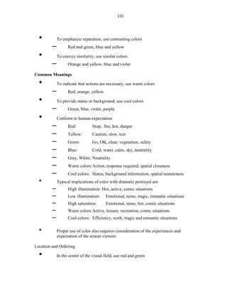 115
• To emphasize separation, use contrasting colors
– Red and green, blue and yellow
• To convey similarity, use similar colors
– Orange and yellow, blue and violet
Common Meanings
• To indicate that actions are necessary, use warm colors
– Red, orange, yellow
• To provide status or background, use cool colors
– Green, blue, violet, purple
• Conform to human expectation
– Red: Stop, fire, hot, danger
– Yellow: Caution, slow, test
– Green: Go, OK, clear, vegetation, safety
– Blue: Cold, water, calm, sky, neutrality
– Gray, White: Neutrality
– Warm colors:Action, response required, spatial closeness
– Cool colors: Status, background information, spatial remoteness
• Typical implications of color with dramatic portrayal are
– High illumination: Hot, active, comic situations
– Low illumination: Emotional, tense, tragic, romantic situations
– High saturation: Emotional, tense, hot, comic situations
– Warm colors:Active, leisure, recreation, comic situations
– Cool colors: Efficiency, work, tragic and romantic situations
• Proper use of color also requires consideration of the experiences and
expectation of the screen viewers
Location and Ordering
• In the center of the visual field, use red and green
 