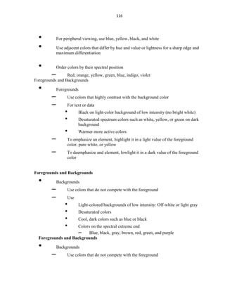 116
• For peripheral viewing, use blue, yellow, black, and white
• Use adjacent colors that differ by hue and value or lightness for a sharp edge and
maximum differentiation
• Order colors by their spectral position
– Red, orange, yellow, green, blue, indigo, violet
Foregrounds and Backgrounds
• Foregrounds
– Use colors that highly contrast with the background color
– For text or data
• Black on light-color background of low intensity (no bright white)
• Desaturated spectrum colors such as white, yellow, or green on dark
background
• Warmer more active colors
– To emphasize an element, highlight it in a light value of the foreground
color, pure white, or yellow
– To deemphasize and element, lowlight it in a dark value of the foreground
color
Foregrounds and Backgrounds
• Backgrounds
– Use colors that do not compete with the foreground
– Use
• Light-colored backgrounds of low intensity: Off-white or light gray
• Desaturated colors
• Cool, dark colors such as blue or black
• Colors on the spectral extreme end
– Blue, black, gray, brown, red, green, and purple
Foregrounds and Backgrounds
• Backgrounds
– Use colors that do not compete with the foreground
 