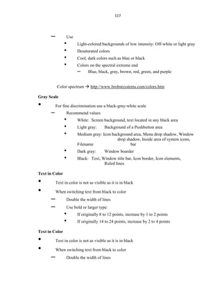 117
– Use
• Light-colored backgrounds of low intensity: Off-white or light gray
• Desaturated colors
• Cool, dark colors such as blue or black
• Colors on the spectral extreme end
– Blue, black, gray, brown, red, green, and purple
Color spectrum  http://www.brobstsystems.com/colors.htm
Gray Scale
• For fine discrimination use a black-gray-white scale
– Recommend values
• White: Screen background, text located in any black area
• Light gray: Background of a Pushbutton area
• Medium gray: Icon background area, Menu drop shadow, Window
drop shadow, Inside area of system icons,
Filename bar
• Dark gray: Window boarder
• Black: Text, Window title bar, Icon border, Icon elements,
Ruled lines
Text in Color
• Text in color is not as visible as it is in black
• When switching text from black to color
– Double the width of lines
– Use bold or larger type:
• If originally 8 to 12 points, increase by 1 to 2 points
• If originally 14 to 24 points, increase by 2 to 4 points
Text in Color
• Text in color is not as visible as it is in black
• When switching text from black to color
– Double the width of lines
 