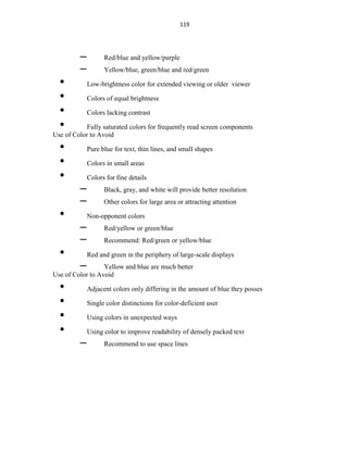 119
– Red/blue and yellow/purple
– Yellow/blue, green/blue and red/green
• Low-brightness color for extended viewing or older viewer
• Colors of equal brightness
• Colors lacking contrast
• Fully saturated colors for frequently read screen components
Use of Color to Avoid
• Pure blue for text, thin lines, and small shapes
• Colors in small areas
• Colors for fine details
– Black, gray, and white will provide better resolution
– Other colors for large area or attracting attention
• Non-opponent colors
– Red/yellow or green/blue
– Recommend: Red/green or yellow/blue
• Red and green in the periphery of large-scale displays
– Yellow and blue are much better
Use of Color to Avoid
• Adjacent colors only differing in the amount of blue they posses
• Single color distinctions for color-deficient user
• Using colors in unexpected ways
• Using color to improve readability of densely packed text
– Recommend to use space lines
 