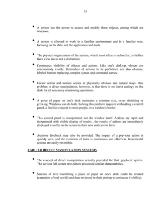12
• A person has the power to access and modify these objects, among which are
windows.
• A person is allowed to work in a familiar environment and in a familiar way,
focusing on the data, not the application and tools.
• The physical organization of the system, which most often is unfamiliar, is hidden
from view and is not a distraction.
• Continuous visibility of objects and actions: Like one's desktop, objects are
continuously visible. Reminders of actions to be performed are also obvious,
labeled buttons replacing complex syntax and command names.
• Cursor action and motion occurs in physically obvious and natural ways. One
problem in direct manipulation, however, is that there is no direct analogy on the
desk for all necessary windowing operations.
• A piece of paper on one's desk maintains a constant size, never shrinking or
growing. Windows can do both. Solving this problem required embedding a control
panel, a familiar concept to most people, in a window's border.
• This control panel is manipulated, not the window itself. Actions are rapid and
incremental with visible display of results , the results of actions are immediately
displayed visually on the screen in their new and current form.
• Auditory feedback may also be provided. The impact of a previous action is
quickly seen, and the evolution of tasks is continuous and effortless. Incremental
actions are easily reversible.
EARLIER DIRECT MANIPULATION SYSTEMS
• The concept of direct manipulation actually preceded the first graphical system.
The earliest full-screen text editors possessed similar characteristics.
• Screens of text resembling a piece of paper on one's desk could be created
(extension of real world) and then reviewed in their entirety (continuous visibility).
 