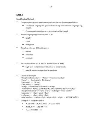 120
UNIT-4
Specification Methods
• Design requires a good notation to record and discuss alternate possibilities:
– The default language for specifications in any field is natural language, e.g.,
English
– Communication medium, e.g., sketchpad, or blackboard
• Natural-language specifications tend to be:
– lengthy
– vague
– ambiguous
• Therefore often are difficult to prove:
– correct
– consistent
– complete
• Backus-Naur Form (a.k.a. Backus Normal Form or BNF)
– high-level components are described as nonterminals
– specific strings are described as terminals
• Grammars Example
<Telephone book entry>::= <Name><Telephone number>
<Name> ::= <Last name>, <First name>
<Last name> ::= <string>
<First name> ::= <string>
<string> ::= <character>|<character><string>
<character> ::= A|B|C|D|E|F|G|H|I|J|K|L|M|N|O|P|Q|R|S|T|U|V|W|X|Y|Z
<Telephone number>::= (<area code>) <exchange>-<local number>
<area code>::= <digit><digit><digit>
<exchange>::= <digit><digit><digit>
<local number>::= <digit><digit><digit><digit><digit>::= 0|1|2|3|4|5|6|7|8|9
• Examples of acceptable entries
- WASHINGTON, GEORGE (301) 555-1234
- BEEF, STU (726) 768-7878
- A, Z (999) 111-1111
 