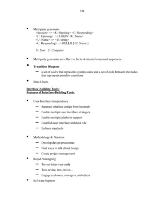 121
• Multiparty grammars
<Session> ::= <U: Opening> <C: Responding>
<U: Opening> ::= LOGIN <U: Name>
<U: Name> ::= <U: string>
<C: Responding> ::= HELLO [<U: Name.]
U: User C: Computer
• Multiparty grammars are effective for text oriented command sequences
• Transition Diagram
– a set of nodes that represents system states and a set of links between the nodes
that represents possible transitions
• State Charts
Interface-Building Tools:
Features of Interface-Building Tools.
• User Interface Independence
– Separate interface design from internals
– Enable multiple user interface strategies
– Enable multiple platform support
– Establish user interface architect role
– Enforce standards
• Methodology & Notation
– Develop design procedures
– Find ways to talk about design
– Create project management
• Rapid Prototyping
– Try out ideas very early
– Test, revise, test, revise,...
– Engage end users, managers, and others
• Software Support
 