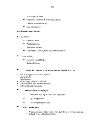 122
– Increase productivity
– Offer some constraint & consistency checks
– Facilitate team approaches
– Ease maintenance
User interface mockup tools
• Examples
– Paper and pencil
– Word processors
– Slide-show software
– Macromedia Director, Flash mx, or Dreamweaver
• Visual Editing
– Microsoft Visual Studio
– Borland JBuilder
• Finding the right tool is a tradeoff between six main criteria:
• Part of the application built using the tool.
• Learning time
• Building time
• Methodology imposed or advised
• Communication with other subsystems
• Extensibility and modularity
• The windowing system layer
– Sometimes working at a low-level is required.
– E.g., new platform
– The while(true) main loop
• The GUI toolkit layer
 Widgets, such as windows, scroll bars, pull-down or pop-up menu, etc.
 Difficult to use without an interface
 
