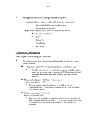 123
• The application framework and specialized language layer
 Application frameworks are based on object-oriented programming
– Can quickly build sophisticated interfaces
– Require intensive learning
 Specialized language layers lighten the programming burden
– Tcl (and its toolkit Tk)
– Perl/Tk
– Python/Tk
– Visual Basic
– Java Script
Evaluation and Critiquing Tools
Tullis' Display Analysis Program, Version 4.0:
• Takes alphanumeric screen designs and produces display-complexity metrics
plus some advice:
– Upper-case letters: 77% The percentage of upper-case letters is high.
• Consider using more lower-case letters, since text printed in normal
upper- and lower-case letters is read about 13% faster than text in all
upper case. Reserve all upper-case for items that need to attract
attention.
– Maximum local density = 89.9% at row 9, column 8.
Average local density = 67.0%
• The area with the highest local density is identified...you can
reduce local density by distributing the characters as evenly as feasible
over the entire screen.
– Total layout complexity = 8.02 bits
Layout complexity is high.
• This means that the display items (labels and data) are not well aligned
with each other...Horizontal complexity can be reduced by starting items
in fewer different columns on the screen (that is, by aligning them
vertically).
 