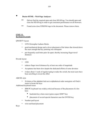 124
• Doctor HTML - Web Page Analyzer:
– Did not find the required open and close HEAD tag. You should open and
close the HEAD tag in order to get consistent performance on all browsers.
– Found extra close STRONG tags in the document. Please remove them.
UNIT -5:
Keyboard Layouts
QWERTY layout
– 1870 Christopher Latham Sholes
– good mechanical design and a clever placement of the letters that slowed down
the users enough that key jamming was infrequent
– put frequently used letter pairs far apart, thereby increasing finger travel
distances
Dvorak layout
– 1920
– reduces finger travel distances by at least one order of magnitude
– Acceptance has been slow despite the dedicated efforts of some devotees
– it takes about 1 week of regular typing to make the switch, but most users have
been unwilling to invest the effort
ABCDE style
– 26 letters of the alphabet laid out in alphabetical order nontypists will find it
easier to locate the keys
Additional keyboard issues
– IBM PC keyboard was widely criticized because of the placement of a few
keys
• backslash key where most typists expect SHIFT key
• placement of several special characters near the ENTER key
– Number pad layout
– wrist and hand placement
Keys
 