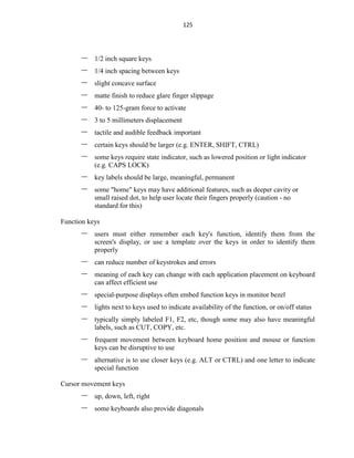 125
– 1/2 inch square keys
– 1/4 inch spacing between keys
– slight concave surface
– matte finish to reduce glare finger slippage
– 40- to 125-gram force to activate
– 3 to 5 millimeters displacement
– tactile and audible feedback important
– certain keys should be larger (e.g. ENTER, SHIFT, CTRL)
– some keys require state indicator, such as lowered position or light indicator
(e.g. CAPS LOCK)
– key labels should be large, meaningful, permanent
– some "home" keys may have additional features, such as deeper cavity or
small raised dot, to help user locate their fingers properly (caution - no
standard for this)
Function keys
– users must either remember each key's function, identify them from the
screen's display, or use a template over the keys in order to identify them
properly
– can reduce number of keystrokes and errors
– meaning of each key can change with each application placement on keyboard
can affect efficient use
– special-purpose displays often embed function keys in monitor bezel
– lights next to keys used to indicate availability of the function, or on/off status
– typically simply labeled F1, F2, etc, though some may also have meaningful
labels, such as CUT, COPY, etc.
– frequent movement between keyboard home position and mouse or function
keys can be disruptive to use
– alternative is to use closer keys (e.g. ALT or CTRL) and one letter to indicate
special function
Cursor movement keys
– up, down, left, right
– some keyboards also provide diagonals
 