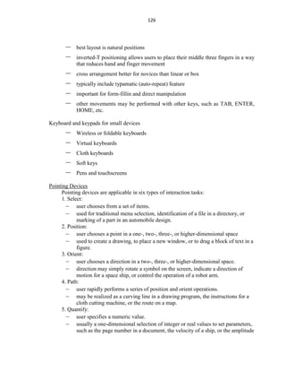 126
– best layout is natural positions
– inverted-T positioning allows users to place their middle three fingers in a way
that reduces hand and finger movement
– cross arrangement better for novices than linear or box
– typically include typamatic (auto-repeat) feature
– important for form-fillin and direct manipulation
– other movements may be performed with other keys, such as TAB, ENTER,
HOME, etc.
Keyboard and keypads for small devices
– Wireless or foldable keyboards
– Virtual keyboards
– Cloth keyboards
– Soft keys
– Pens and touchscreens
Pointing Devices
Pointing devices are applicable in six types of interaction tasks:
1. Select:
– user chooses from a set of items.
– used for traditional menu selection, identification of a file in a directory, or
marking of a part in an automobile design.
2. Position:
– user chooses a point in a one-, two-, three-, or higher-dimensional space
– used to create a drawing, to place a new window, or to drag a block of text in a
figure.
3. Orient:
– user chooses a direction in a two-, three-, or higher-dimensional space.
– direction may simply rotate a symbol on the screen, indicate a direction of
motion for a space ship, or control the operation of a robot arm.
4. Path:
– user rapidly performs a series of position and orient operations.
– may be realized as a curving line in a drawing program, the instructions for a
cloth cutting machine, or the route on a map.
5. Quantify:
– user specifies a numeric value.
– usually a one-dimensional selection of integer or real values to set parameters,
such as the page number in a document, the velocity of a ship, or the amplitude
 