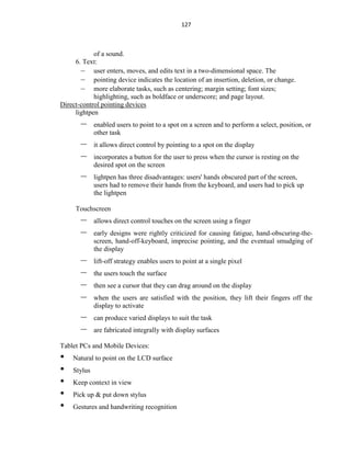 127
of a sound.
6. Text:
– user enters, moves, and edits text in a two-dimensional space. The
– pointing device indicates the location of an insertion, deletion, or change.
– more elaborate tasks, such as centering; margin setting; font sizes;
highlighting, such as boldface or underscore; and page layout.
Direct-control pointing devices
lightpen
– enabled users to point to a spot on a screen and to perform a select, position, or
other task
– it allows direct control by pointing to a spot on the display
– incorporates a button for the user to press when the cursor is resting on the
desired spot on the screen
– lightpen has three disadvantages: users' hands obscured part of the screen,
users had to remove their hands from the keyboard, and users had to pick up
the lightpen
Touchscreen
– allows direct control touches on the screen using a finger
– early designs were rightly criticized for causing fatigue, hand-obscuring-the-
screen, hand-off-keyboard, imprecise pointing, and the eventual smudging of
the display
– lift-off strategy enables users to point at a single pixel
– the users touch the surface
– then see a cursor that they can drag around on the display
– when the users are satisfied with the position, they lift their fingers off the
display to activate
– can produce varied displays to suit the task
– are fabricated integrally with display surfaces
Tablet PCs and Mobile Devices:
• Natural to point on the LCD surface
• Stylus
• Keep context in view
• Pick up & put down stylus
• Gestures and handwriting recognition
 