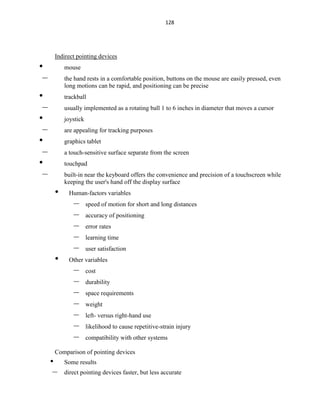 128
Indirect pointing devices
• mouse
– the hand rests in a comfortable position, buttons on the mouse are easily pressed, even
long motions can be rapid, and positioning can be precise
• trackball
– usually implemented as a rotating ball 1 to 6 inches in diameter that moves a cursor
• joystick
– are appealing for tracking purposes
• graphics tablet
– a touch-sensitive surface separate from the screen
• touchpad
– built-in near the keyboard offers the convenience and precision of a touchscreen while
keeping the user's hand off the display surface
• Human-factors variables
– speed of motion for short and long distances
– accuracy of positioning
– error rates
– learning time
– user satisfaction
• Other variables
– cost
– durability
– space requirements
– weight
– left- versus right-hand use
– likelihood to cause repetitive-strain injury
– compatibility with other systems
Comparison of pointing devices
• Some results
– direct pointing devices faster, but less accurate
 