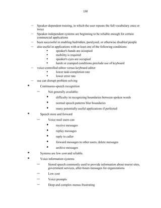 130
– Speaker-dependent training, in which the user repeats the full vocabulary once or
twice
– Speaker-independent systems are beginning to be reliable enough for certain
commercial applications
– been successful in enabling bedridden, paralyzed, or otherwise disabled people
– also useful in applications with at least one of the following conditions:
• speaker's hands are occupied
• mobility is required
• speaker's eyes are occupied
• harsh or cramped conditions preclude use of keyboard
– voice-controlled editor versus keyboard editor
• lower task-completion rate
• lower error rate
– use can disrupt problem solving
• Continuous-speech recognition
– Not generally available:
• difficulty in recognizing boundaries between spoken words
• normal speech patterns blur boundaries
• many potentially useful applications if perfected
• Speech store and forward
– Voice mail users can
• receive messages
• replay messages
• reply to caller
• forward messages to other users, delete messages
• archive messages
• Systems are low cost and reliable.
• Voice information systems
– Stored speech commonly used to provide information about tourist sites,
government services, after-hours messages for organizations
– Low cost
– Voice prompts
– Deep and complex menus frustrating
 