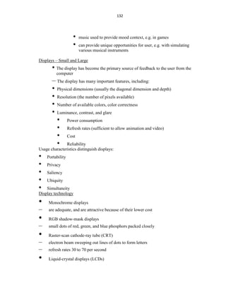 132
• music used to provide mood context, e.g. in games
• can provide unique opportunities for user, e.g. with simulating
various musical instruments
Displays – Small and Large
• The display has become the primary source of feedback to the user from the
computer
– The display has many important features, including:
• Physical dimensions (usually the diagonal dimension and depth)
• Resolution (the number of pixels available)
• Number of available colors, color correctness
• Luminance, contrast, and glare
• Power consumption
• Refresh rates (sufficient to allow animation and video)
• Cost
• Reliability
Usage characteristics distinguish displays:
• Portability
• Privacy
• Saliency
• Ubiquity
• Simultaneity
Display technology
• Monochrome displays
– are adequate, and are attractive because of their lower cost
• RGB shadow-mask displays
– small dots of red, green, and blue phosphors packed closely
• Raster-scan cathode-ray tube (CRT)
– electron beam sweeping out lines of dots to form letters
– refresh rates 30 to 70 per second
• Liquid-crystal displays (LCDs)
 