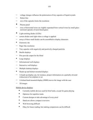 133
– voltage changes influence the polarization of tiny capsules of liquid crystals
– flicker-free
– size of the capsules limits the resolution
• Plasma panel
– rows of horizontal wires are slightly separated from vertical wires by small glass-
enclosed capsules of neon-based gases
• Light-emitting diodes (LEDs)
– certain diodes emit light when a voltage is applied
– arrays of these small diodes can be assembled to display characters
• Electronic ink
– Paper like resolution
– Tiny capsules with negatively and positively charged particles
• Braille displays
– Pins provide output for the blind
• Large displays
– Informational wall displays
– Interactive wall displays
– Multiple desktop displays
• Heads-up and helmet mounted displays
– A heads-up display can, for instance, project information on a partially silvered
widescreen of an airplane or car
– A helmet/head mounted display (HMD) moves the image with the user
– 3D images
Mobile device displays
• Currently mobile devices used for brief tasks, except for game playing
• Optimize for repetitive tasks
• Custom designs to take advantage of every pixel
• DataLens allows compact overviews
• Web browsing difficult
• Okay for linear reading, but making comparisons can be difficult
 